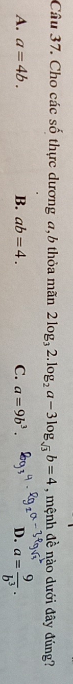Cho các số thực dương a,6 thỏa mãn 2log _32.log _2a-3log _sqrt(3)b=4 , mệnh đề nào dưới đây đúng?
A. a=4b. B. ab=4. C. a=9b^3. D. a= 9/b^3 .