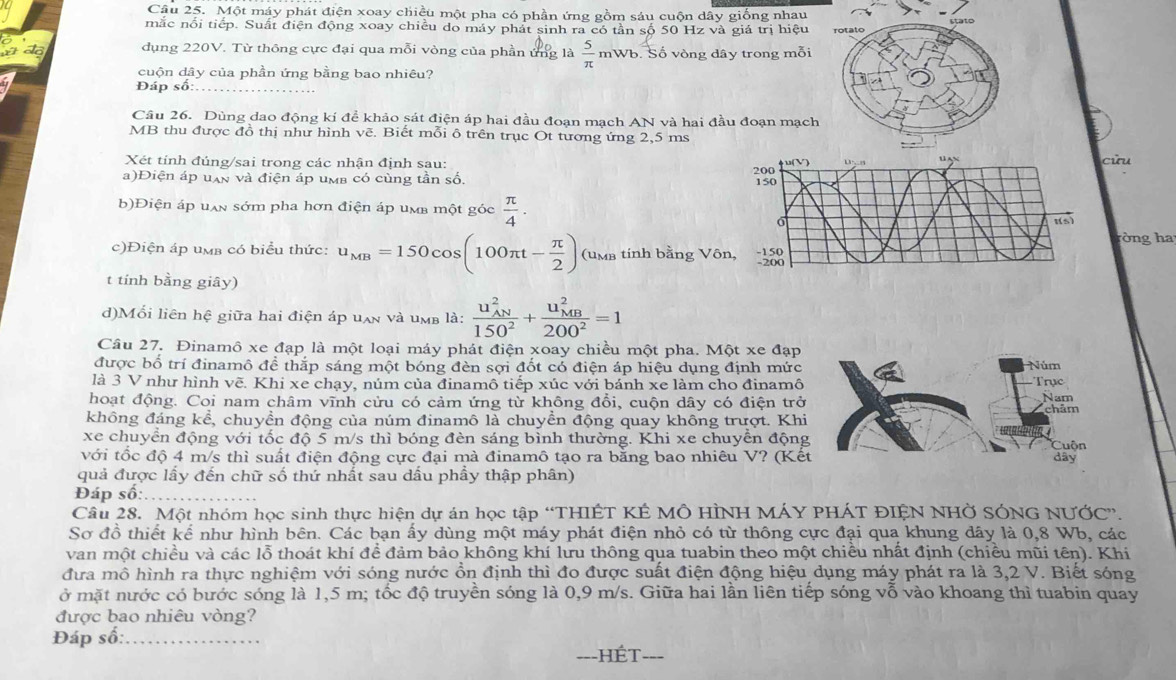 Một máy phát điện xoay chiều một pha có phần ứng gồm sáu cuộn dây giống nhau
mắc nổi tiếp. Suất điện động xoay chiều do máy phát sinh ra có tần số 50 Hz và giá trị hiệu rotalo
do dụng 220V. Từ thông cực đại qua mỗi vòng của phần ứng là  5/π   mWb. Số vòng dây trong mỗi
cuộn dây của phần ứng bằng bao nhiêu?
Đáp số:_
Câu 26. Dùng dao động kí để khảo sát điện áp hai đầu đoạn mạch AN và hai đầu đoạn mạch
MB thu được đồ thị như hình vẽ. Biết mỗi ô trên trục Ot tương ứng 2,5 ms
Xét tỉnh đúng/sai trong các nhận định sau:
a)Điện áp uan và điện áp umb có cùng tần số. cửu
b)Điện áp uxn sớm pha hơn điện áp um một góc  π /4 .
òng ha
c)Điện áp umb có biểu thức: u_MB=150cos (100π t- π /2 )(u_MB tính bằng Vô
t tính bằng giây)
d)Mối liên hệ giữa hai điện áp uan và umb là: frac (u_AN)^2150^2+frac (u_MB)^2200^2=1
Câu 27. Đinamô xe đạp là một loại máy phát điện xoay chiều một pha. Một xe đạp
được bố trí đinamô đề thắp sáng một bóng đèn sợi đốt có điện áp hiệu dụng định mức Núm
là 3 V như hình vẽ. Khi xe chạy, núm của đinamô tiếp xúc với bánh xe làm cho đinamô Trục
hoạt động. Coi nam châm vĩnh cửu có cảm ứng từ không đổi, cuộn dây có điện trở Nam châm
không đáng kể, chuyền động của núm đinamô là chuyền động quay không trượt. Khi
xe chuyển động với tốc độ 5 m/s thì bóng đèn sáng bình thường. Khi xe chuyền động Cuộn
với tốc độ 4 m/s thì suất điện động cực đại mà đinamô tạo ra bằng bao nhiêu V? (Kết dây
quả được lấy đến chữ số thứ nhất sau dấu phẩy thập phân)
Đáp số:
Cầu 28. Một nhóm học sinh thực hiện dự án học tập “THIÊT KÉ MÔ HÌNH MÁY PHÁT ĐIỆN NHỞ SÓNG NƯỚC”.
Sơ đồ thiết kể như hình bên. Các bạn ấy dùng một máy phát điện nhỏ có từ thông cực đại qua khung dây là 0,8 Wb, các
van một chiều và các lỗ thoát khí để đảm bảo không khí lưu thông qua tuabin theo một chiều nhất định (chiều mũi tên). Khi
đưa mô hình ra thực nghiệm với sóng nước ổn định thì đo được suất điện động hiệu dụng máy phát ra là 3,2 V. Biết sóng
ở mặt nước có bước sóng là 1,5 m; tốc độ truyền sóng là 0,9 m/s. Giữa hai lần liên tiếp sóng vỗ vào khoang thì tuabin quay
được bao nhiêu vòng?
Đáp số:_
Hét_