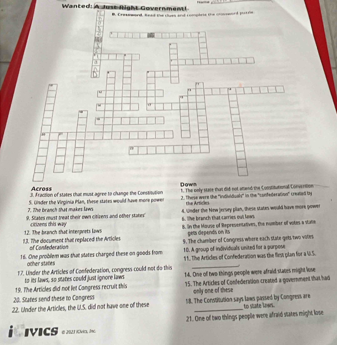 Name
Wanted: A Just Right Government!
Across
3. Fraction of states that must agree to change the Constitution 1. The only state that did not attend the Constitutional Convention
5. Under the Virginia Plan, these states would have more power 2. These were the 'individuals" in the "confederation" created by
the Articles
7. The branch that makes laws
9. States must treat their own citizens and other states' 4. Under the New Jersey plan, these states would have more power
6. The branch that carries out laws
citizens this way
12. The branch that interprets laws 8. In the House of Representatives, the number of votes a state
13. The document that replaced the Articles gets depends on its
of Confederation 9. The chamber of Congress where each state gets two votes
16. One problem was that states charged these on goods from 10. A group of individuals united for a purpose
other states 11. The Articles of Confederation was the first plan for a U.S.
17. Under the Articles of Confederation, congress could not do this
_
to its laws, so states could just ignore laws 14. One of two things people were afraid states might lose
19. The Articles did not let Congress recruit this 15. The Articles of Confederation created a government that had
20. States send these to Congress only one of these
22. Under the Articles, the U.S. did not have one of these 18. The Constitution says laws passed by Congress are
to state laws.
21. One of two things people were afraid states might lose
IVICS ● 2023 I CVvics, Inc.