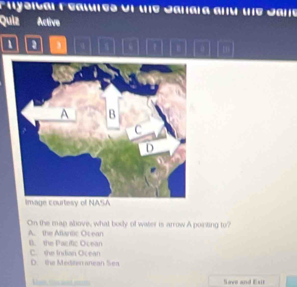 aysical Features Un the Sanara anú te Sare
Quiz Active
a
10
Image courtesy of NASA
On the map above, what body of water is arrow A pointing to?
A. the Atlantic Ocean
B. the Pacific Ocean
C. the Indian Ocean
D. the Mediterranean Sea
Save and Exit