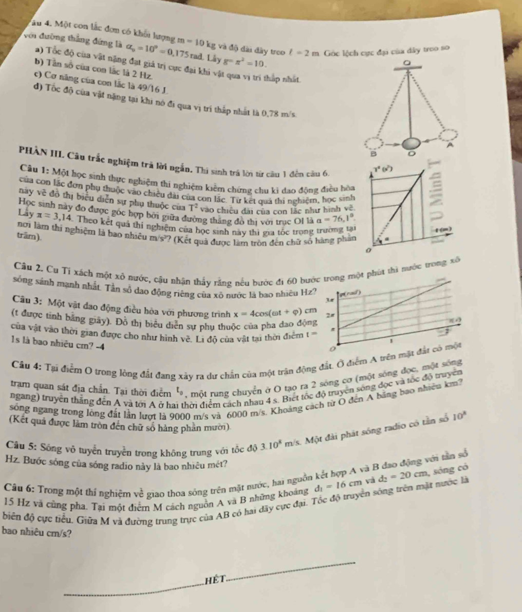 âu 4. Một con lắc đơm có khối lượng
với đường thắng đứng là alpha _o=10^o=0,175rad.Li_sy m=10kg và độ dài đây treo l=2m Góc lệch cực đại của dây treo so
g=π^2=10.
a) Tốc độ của vật nặng đạt giá trị cực đại khi và
b) Tần số của con lắc là 2 Hz.
háp nhất.
c) Cơ năng của con lãc là 49/16 J.
d) Tốc độ của vật nặng tại khi nó đi qua vị trí thấp nhất là 0,78 m/s
PHẢN III. Câu trắc nghiệm trã lời ngắn. Thi sinh trá lời từ cầu 1 đến cầu 6,
Câu 1: Một học sinh thực nghiệm thí nghiệm kiểm chứng chu ki đao động điều hòa
của con lắc đơn phụ thuộc vào chiều dài của con lắc. Từ kết quả thi nghiệm, học sinh
này vẽ đồ thị biểu diễn sự phụ thuộc của T^2 vào chiều đài của con lắc như hình về.
Học sinh này đo được gốc hợp bởi giữa đường thằng đồ thị với trục OI là a=76,1°.
Lầy π =3.14 3. Theo kết quả thí nghiệm của học sinh này thị gia tốc trong trường tại
nơi làm thi nghiệm là bao nhiêu
trầm). m/s^2 ? (Kết quả được làm tròn đến chữ số hàng phần
Câu 2. Cu Tỉ xách một xô nước, cậu nhận thấy rằng nếu bước đi 60 bướhút thì nước trong xô
sóng sánh mạnh nhất. Tần số dạo động riêng của xô nước là bao nhiều Hz?
Câu 3: Một vật đao động điều hòa với phương trình x=4cos (omega t+varphi )cm
(t được tỉnh bằng giây). Đồ thị biểu diễn sự phụ thuộc của pha dao độn
của vật vào thời gian được cho như hình về. L độ của vật tại thời điểm t=
1s là bao nhiêu cm? -4
Câu 4: Tại điểm O trong lòng đất đang xảy ra dư chấn của một trận động đất. Ô điểm A trê
tram quan sát địa chần. Tại thời điểm t_0 , một rung chuyển ở O tạo ra 2 sóng cơ (một sóng đọc, một sống
ngang) truyền thắng đến A và tới A ở ha đhời điểm cách nhau 4 s. Biết tốc độ truyền sông đọc và tốc độ truyền
sóng ngang trong lộng đất lần lượt là 9000 m/s và 6000 m/s. Khoảng cách từ Ô đến A bằng bao nhiêu km?
(Kết quả được làm tròn đến chữ số hàng phần mười)
Câu 5: Sóng vô tuyển truyền trong không trung với tốc độ 3.10^8 m/s. Một đài phát sống radio có tần số 10^8
Hz. Bước sóng của sóng radio này là bao nhiêu mét?
d_2=20cm , sóng có
Câu 6: Trong một thí nghiệm ve^2 giao thoa sóng trên mặt nước, hai nguồn kết hợp A và B đao động với tân số
biên độ cực tiểu. Giữa M và đường trung trực của AB có hai dãy cực đại. Tốc độ truyền sóng trên mặt nước là 15 Hz và cũng pha. Tại một điểm M cách nguồn A và B những khoảng d_1=16cm và
bao nhiêu cm/s?
_hét
_