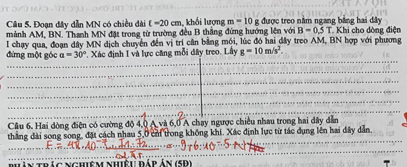 Đoạn dây dẫn MN có chiều dài ell =20cm , khối lượng m=10g được treo nằm ngang bằng hai dây 
mảnh AM, BN. Thanh MN đặt trong từ trường đều B thẳng đứng hướng lên với B=0,5T Khi cho dòng điện 
I chạy qua, đoạn dây MN dịch chuyển đến vị trí cân bằng mói, lúc đó hai dây treo AM, BN hợp với phương 
đứng một góc a=30° *. Xác định I và lực căng mỗi dây treo. Lấy g=10m/s^2. 
Câu 6. Hai dòng điện có cường độ 4, 0 A và 6, 0 A chạy ngược chiều nhau trong hai dây dẫn 
thẳng dài song song, đặt cách nhau 5,0 cm trong không khí. Xác định lực từ tác dụng lên hai dây dẫn. 
An trác nghiêm nhiệu đáp án (5P)