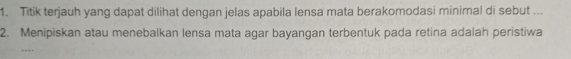 Titik terjauh yang dapat dilihat dengan jelas apabila lensa mata berakomodasi minimal di sebut ... 
2. Menipiskan atau menebalkan lensa mata agar bayangan terbentuk pada retina adalah peristiwa 
. ,