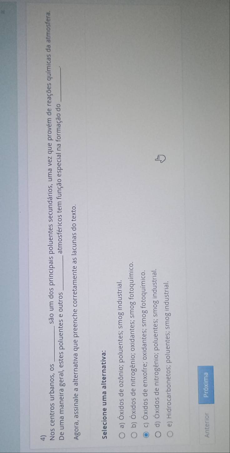 Nos centros urbanos, os _são um dos principais poluentes secundários, uma vez que provém de reações químicas da atmosfera.
De uma maneira geral, estes poluentes e outros_ atmosféricos tem função especial na formação do _.
Agora, assinale a alternativa que preenche corretamente as lacunas do texto.
Selecione uma alternativa:
a) Óxidos de ozônio; poluentes; smog industrial.
b) Óxidos de nitrogênio; oxidantes; smog fotoquímico.
c) Óxidos de enxofre; oxidantes; smog fotoquímico.
d) Óxidos de nitrogênio; poluentes; smog industrial.
e) Hidrocarbonetos; poluentes; smog industrial.
Anterior Próxima