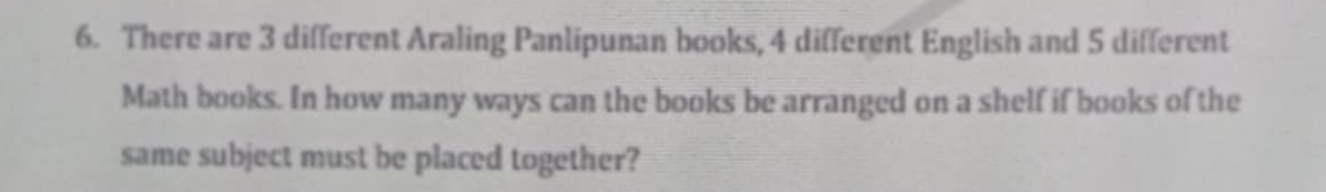 There are 3 different Araling Panlipunan books, 4 different English and 5 different 
Math books. In how many ways can the books be arranged on a shelf if books of the 
same subject must be placed together?