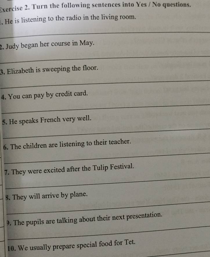 Turn the following sentences into Yes / No questions. 
. He is listening to the radio in the living room. 
_ 
2. Judy began her course in May. 
_ 
3. Elizabeth is sweeping the floor. 
_ 
4. You can pay by credit card. 
_ 
_ 
5. He speaks French very well. 
_ 
6. The children are listening to their teacher. 
_ 
7. They were excited after the Tulip Festival. 
_ 
8. They will arrive by plane. 
_ 
_ 
9. The pupils are talking about their next presentation. 
_ 
10. We usually prepare special food for Tet.