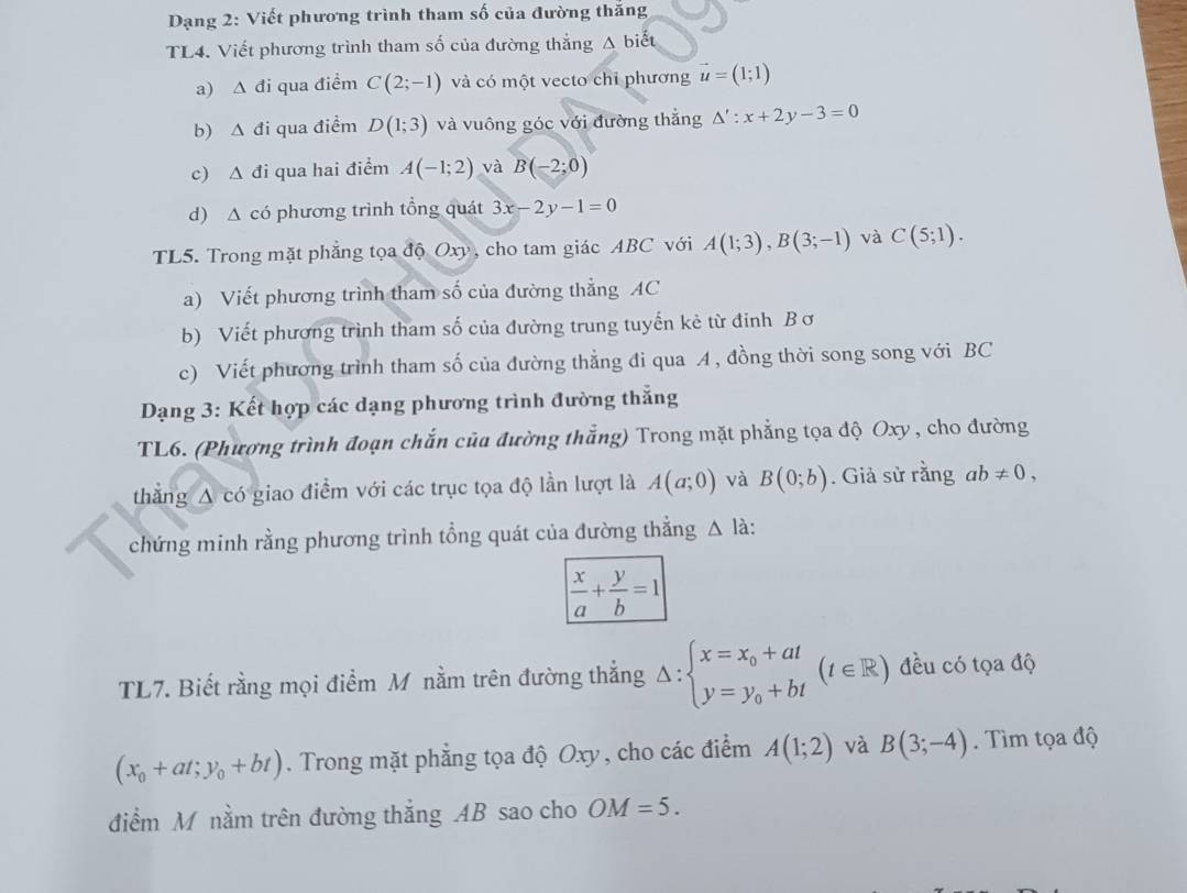 Dạng 2: Viết phương trình tham số của đường thăng
TL4. Viết phương trình tham số của đường thắng A biết
a) ∆ đi qua điểm C(2;-1) và có một vecto chỉ phương vector u=(1;1)
b) . △ di qua điểm D(1;3) và vuông góc với đường thắng △ ':x+2y-3=0
c) Δ đi qua hai điểm A(-1;2) và B(-2;0)
d) A có phương trình tổng quát 3x-2y-1=0
TL5. Trong mặt phẳng tọa độ Oxy, cho tam giác ABC với A(1;3),B(3;-1) và C(5;1).
a) Viết phương trình tham số của đường thẳng AC
b) Viết phương trình tham số của đường trung tuyến kẻ từ đinh Bơ
c) Viết phương trình tham số của đường thẳng đi qua A, đồng thời song song với BC
Dạng 3: Kết hợp các dạng phương trình đường thắng
TL6. (Phương trình đoạn chắn của đường thắng) Trong mặt phẳng tọa độ Oxy, cho đường
thắng A có giao điểm với các trục tọa độ lần lượt là A(a;0) và B(0;b). Giả sử rằng ab!= 0,
chứng minh rằng phương trình tổng quát của đường thẳng △ la
 x/a + y/b =1
TL7. Biết rằng mọi điểm M nằm trên đường thẳng △ :beginarrayl x=x_0+at y=y_0+btendarray. (t∈ R) đều có tọa độ
(x_0+at;y_0+bt). Trong mặt phẳng tọa độ Oxy, cho các điểm A(1;2) và B(3;-4). Tìm tọa độ
điểm M nằm trên đường thắng AB sao cho OM=5.