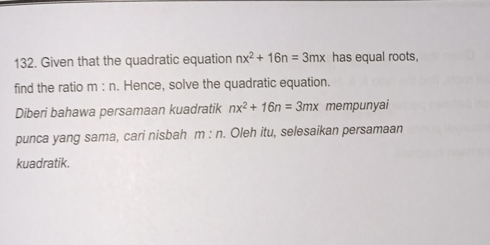 Given that the quadratic equation nx^2+16n=3mx has equal roots, 
find the ratio m : n. Hence, solve the quadratic equation. 
Diberi bahawa persamaan kuadratik nx^2+16n=3mx mempunyai 
punca yang sama, cari nisbah m:n. Oleh itu, selesaikan persamaan 
kuadratik.