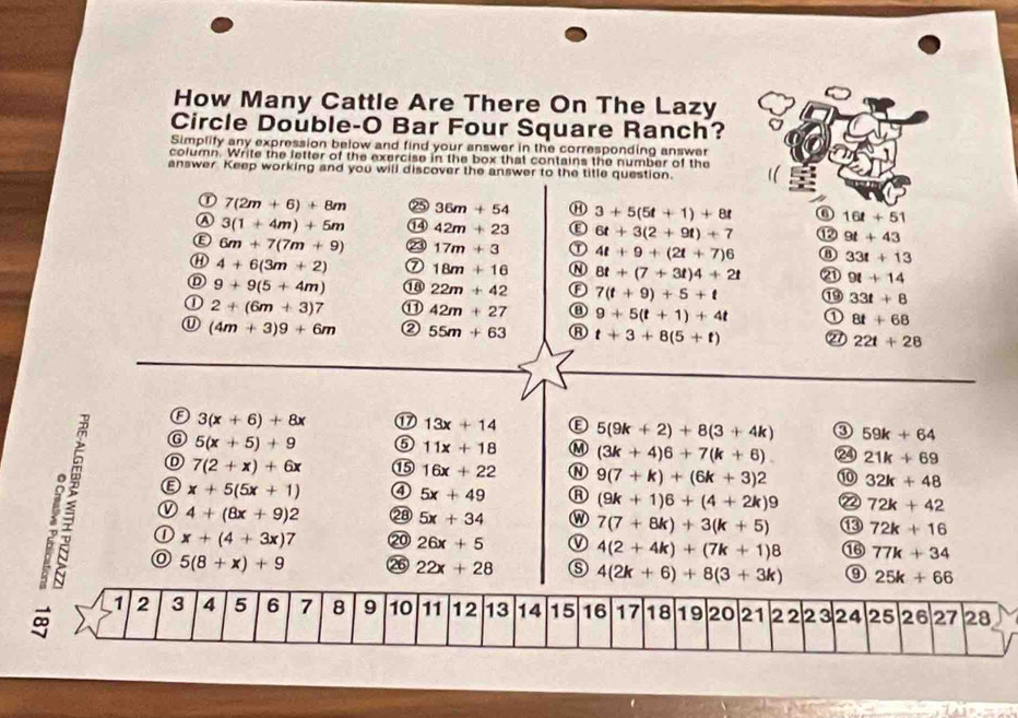 How Many Cattle Are There On The Lazy
Circle Double-O Bar Four Square Ranch?
Simplify any expression below and find your answer in the corresponding answer
column. Write the letter of the exercise in the box that contains the number of the
answer Keep working and you will discover the answer to the title question.
① 7(2m+6)+8m 25 36m+54 ⑪ 3+5(5t+1)+8t ⑥ 16t+51
3(1+4m)+5m ⑭ 42m+23 E 6t+3(2+9t)+7 ⑫ 9t+43
Ⓔ 6m+7(7m+9) ⑳ 17m+3 ① 4t+9+(2t+7)6 ⑧ 33t+13
⑪ 4+6(3m+2) ⑦ 18m+16 N 8t+(7+3t)4+2t ② 9t+14
D 9+9(5+4m) ① 22m+42 F 7(t+9)+5+t 33t+8
① 2+(6m+3)7 ⑪ 42m+27 9+5(t+1)+4t 1 8t+68
(4m+3)9+6m ② 55m+63 t+3+8(5+t) 21 22t+28
3(x+6)+8x ⑰ 13x+14 5(9k+2)+8(3+4k) 0 59k+64
G 5(x+5)+9 ⑤ 11x+18 M (3k+4)6+7(k+6). 24 21k+69
7(2+x)+6x
L é
16x+22 N 9(7+k)+(6k+3)2 ⑩ 32k+48
x+5(5x+1) ④ 5x+49 (9k+1)6+(4+2k)9 2 72k+42
4+(8x+9)2 ②8 5x+34 W 7(7+8k)+3(k+5) ⑬ 72k+16
① x+(4+3x)7 ⑳ 26x+5 ① 4(2+4k)+(7k+1)8 1 77k+34
5(8+x)+9 26 22x+28 4(2k+6)+8(3+3k) 0