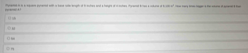 Pyramid A is a square pyramid with a base side length of 9 inches and a height of 4 inches. Pyramid B has a volume of 8.100in^3. How many tmes bigger is the volume of pyramid B than
pyramed A?
18
32
54
75