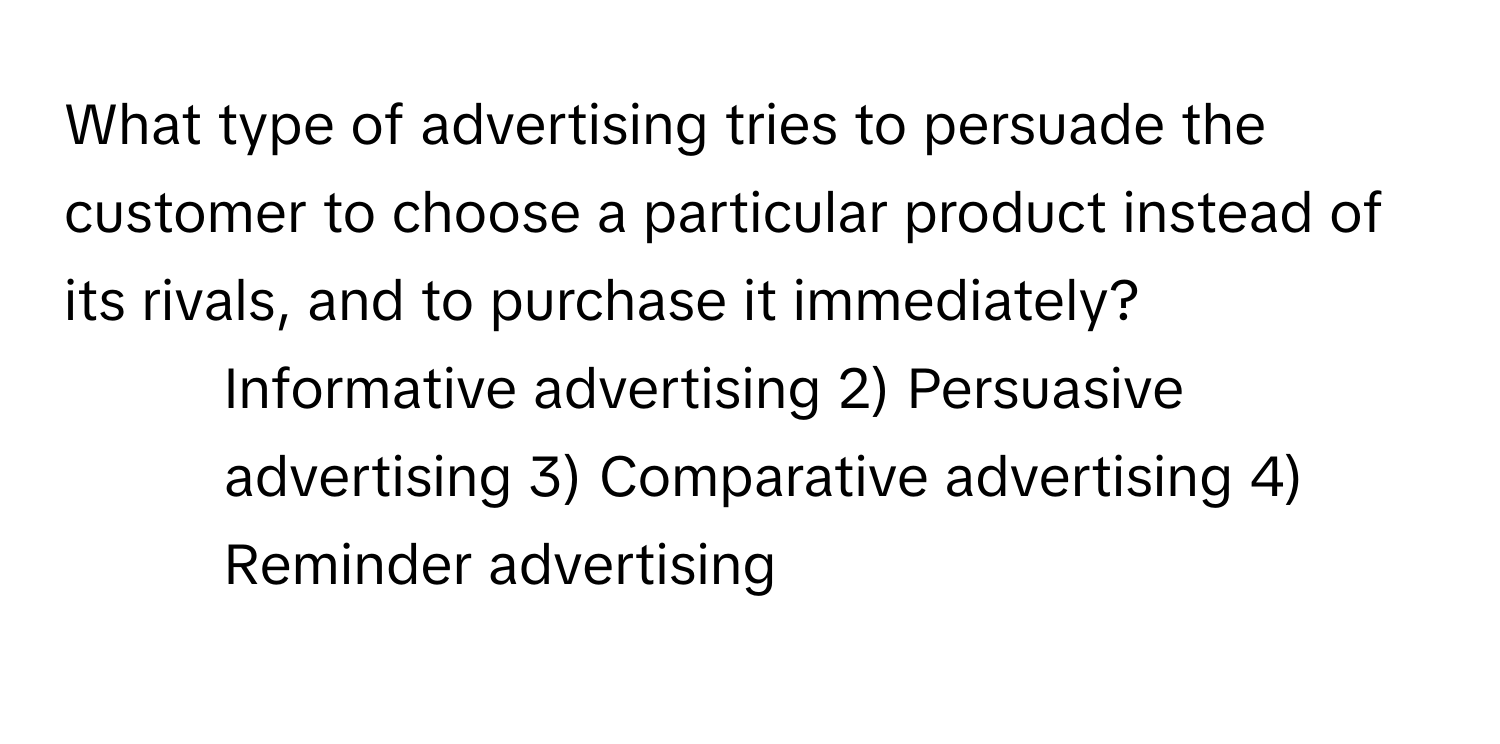 What type of advertising tries to persuade the customer to choose a particular product instead of its rivals, and to purchase it immediately?

1) Informative advertising 2) Persuasive advertising 3) Comparative advertising 4) Reminder advertising