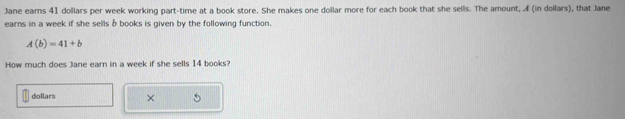 Jane earns 41 dollars per week working part-time at a book store. She makes one dollar more for each book that she sells. The amount, ◢ (in dollars), that Jane 
earns in a week if she sells b books is given by the following function.
A(b)=41+b
How much does Jane earn in a week if she sells 14 books? 
dollars ×