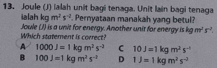 Joule (J) ialah unit bagi tenaga. Unit lain bagi tenaga
ialah kg m^2s^(-2). Pernyataan manakah yang betul?
Joule (J) is a unit for energy. Another unit for energy is kgm^2s^(-2). 
Which statement is correct?
A 1000J=1kgm^2s^(-2) C 10J=1kgm^2s^(-1)
B 100J=1kgm^2s^(-2) D 1J=1kgm^2s^(-2)