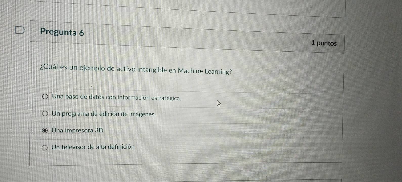 Pregunta 6
1 puntos
¿Cuál es un ejemplo de activo intangible en Machine Learning?
Una base de datos con información estratégica.
Un programa de edición de imágenes.
Una impresora 3D.
Un televisor de alta definición