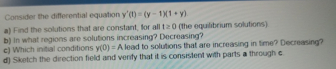 Consider the differential equation y'(t)=(y-1)(1+y)
a) Find the solutions that are constant, for all t≥ 0 (the equilibrium solutions). 
b) In what regions are solutions increasing? Decreasing? 
c) Which initial conditions y(0)=A lead to solutions that are increasing in time? Decreasing? 
d) Sketch the direction field and verify that it is consistent with parts a through c.