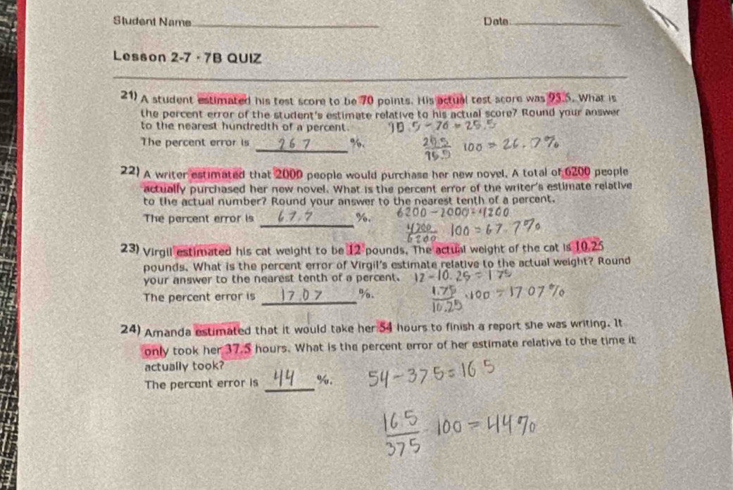 Student Name_ Date_ 
Lesson 2-7 · 7B QUIZ 
21) A student estimated his test score to be 70 points. His actual test score was 93.5. What is 
the percent error of the student's estimate relative to his actual score? Round your answer 
to the nearest hundredth of a percent. 
_ 
The percent error is 7 %. 
22) A writer estimated that 2000 people would purchase her new novel. A total of 6200 people 
actually purchased her new novel. What is the percent error of the writer's estimate relative 
to the actual number? Round your answer to the nearest tenth of a percent. 
_ 
The percent error is %. 
23) Virgil estimated his cat weight to be 12 pounds. The actual weight of the cat is 10.25
pounds. What is the percent error of Virgil's estimate relative to the actual weight? Round 
your answer to the nearest tenth of a percent. 
The percent error is 
_
%. 
24) Amanda estimated that it would take her 54 hours to finish a report she was writing. It 
only took her 37.S hours. What is the percent error of her estimate relative to the time it 
actually took? 
The percent error is _ %.