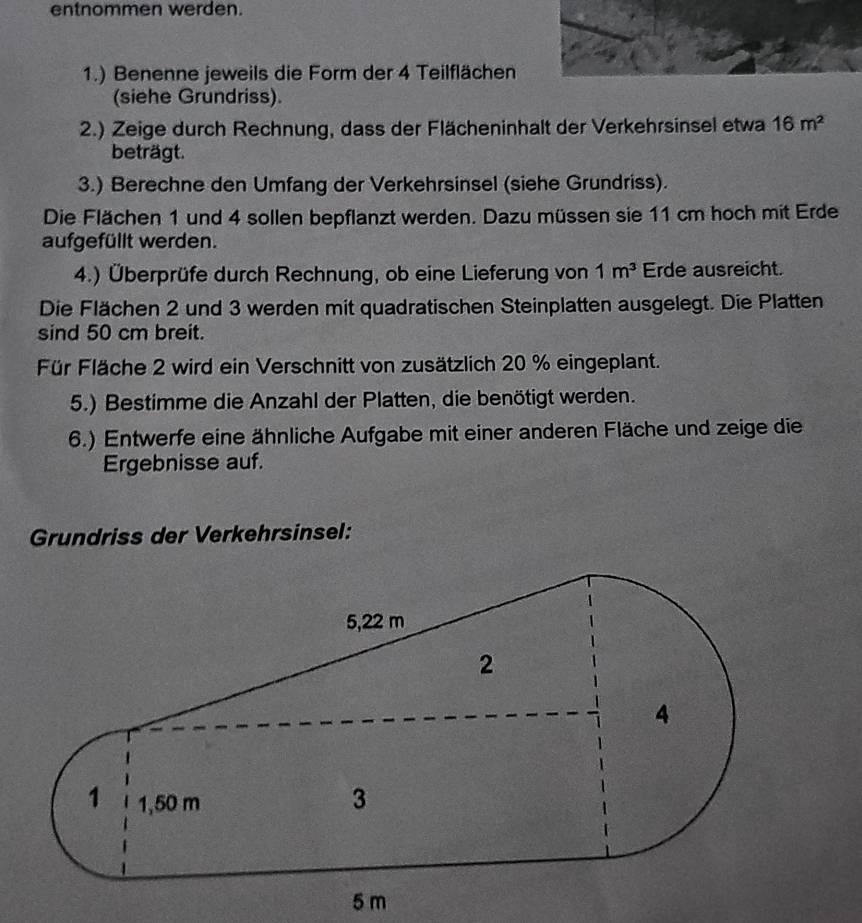 entnommen werden. 
1.) Benenne jeweils die Form der 4 Teilflächen 
(siehe Grundriss). 
2.) Zeige durch Rechnung, dass der Flächeninhalt der Verkehrsinsel etwa 16m^2
beträgt. 
3.) Berechne den Umfang der Verkehrsinsel (siehe Grundriss). 
Die Flächen 1 und 4 sollen bepflanzt werden. Dazu müssen sie 11 cm hoch mit Erde 
aufgefüllt werden. 
4.) Überprüfe durch Rechnung, ob eine Lieferung von 1m^3 Erde ausreicht. 
Die Flächen 2 und 3 werden mit quadratischen Steinplatten ausgelegt. Die Platten 
sind 50 cm breit. 
Für Fläche 2 wird ein Verschnitt von zusätzlich 20 % eingeplant. 
5.) Bestimme die Anzahl der Platten, die benötigt werden. 
6.) Entwerfe eine ähnliche Aufgabe mit einer anderen Fläche und zeige die 
Ergebnisse auf. 
Grundriss der Verkehrsinsel: