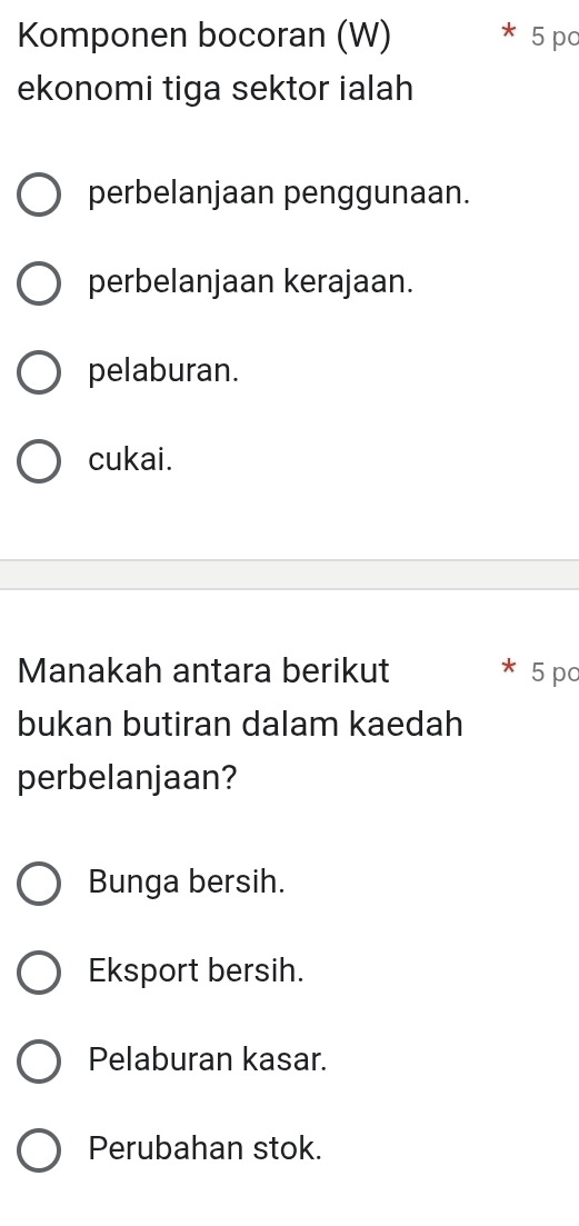 Komponen bocoran (W) 5 pc
ekonomi tiga sektor ialah
perbelanjaan penggunaan.
perbelanjaan kerajaan.
pelaburan.
cukai.
Manakah antara berikut 5 pc
bukan butiran dalam kaedah
perbelanjaan?
Bunga bersih.
Eksport bersih.
Pelaburan kasar.
Perubahan stok.