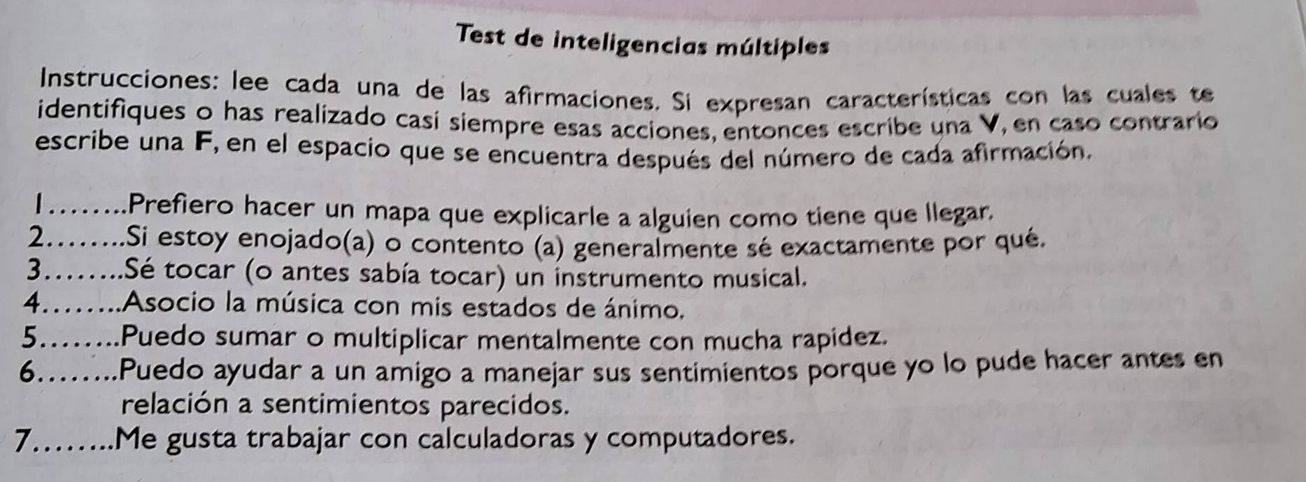 Test de inteligencias múltiples 
Instrucciones: lee cada una de las afirmaciones. Si expresan características con las cuales te 
identifiques o has realizado casi siempre esas acciones, entonces escribe una V, en caso contrario 
escribe una F, en el espacio que se encuentra después del número de cada afirmación. 
……... Prefiero hacer un mapa que explicarle a alguien como tiene que llegar. 
2.…...Si estoy enojado(a) o contento (a) generalmente sé exactamente por qué. 
3……...Sé tocar (o antes sabía tocar) un instrumento musical. 
4.…...Asocio la música con mis estados de ánimo. 
5.…...Puedo sumar o multiplicar mentalmente con mucha rapidez. 
6.…...Puedo ayudar a un amigo a manejar sus sentimientos porque yo lo pude hacer antes en 
relación a sentimientos parecidos. 
7……..Me gusta trabajar con calculadoras y computadores.