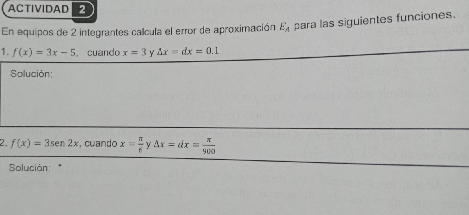 ACTIVIDAD 2 
En equipos de 2 integrantes calcula el error de aproximación E_A para las siguientes funciones. 
1. f(x)=3x-5 , cuando x=3 y △ x=dx=0.1
Solución: 
2. f(x)=3sen 2x , cuando x= π /6  y △ x=dx= π /900 
Solución: