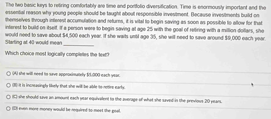 The two basic keys to retiring comfortably are time and portfolio diversification. Time is enormously important and the
essential reason why young people should be taught about responsible investment. Because investments build on
themselves through interest accumulation and returns, it is vital to begin saving as soon as possible to allow for that
interest to build on itself. If a person were to begin saving at age 25 with the goal of retiring with a million dollars, she
would need to save about $4,500 each year. If she waits until age 35, she will need to save around $9,000 each year.
Starting at 40 would mean
_
Which choice most logically completes the text?
(A) she will need to save approximately $5,000 each year.
(B) it is increasingly likely that she will be able to retire early.
(C) she should save an amount each year equivalent to the average of what she saved in the previous 20 years.
(D) even more money would be required to meet the goal.