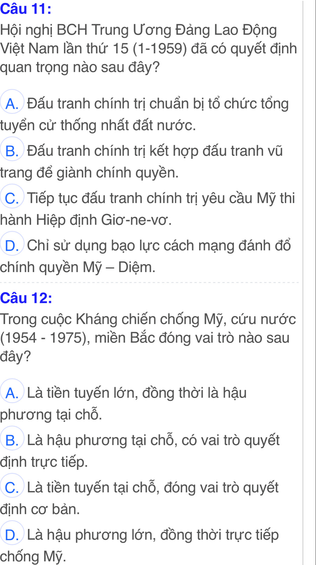 Hội nghị BCH Trung Ương Đảng Lao Động
Việt Nam lần thứ 15 (1-1959) đã có quyết định
quan trọng nào sau đây?
A. Đấu tranh chính trị chuẩn bị tổ chức tổng
tuyển cử thống nhất đất nước.
B. Đấu tranh chính trị kết hợp đấu tranh vũ
trang để giành chính quyền.
C. Tiếp tục đấu tranh chính trị yêu cầu Mỹ thi
Hành Hiệp định Giơ-ne-vơ.
D. Chỉ sử dụng bạo lực cách mạng đánh đổ
chính quyền Mỹ - Diệm.
Câu 12:
Trong cuộc Kháng chiến chống Mỹ, cứu nước
(1954 - 1975), miền Bắc đóng vai trò nào sau
đây?
A. Là tiền tuyến lớn, đồng thời là hậu
phương tại chỗ.
B. Là hậu phương tại chỗ, có vai trò quyết
định trực tiếp.
C. Là tiền tuyến tại chỗ, đóng vai trò quyết
định cơ bản.
D. Là hậu phương lớn, đồng thời trực tiếp
chống Mỹ.