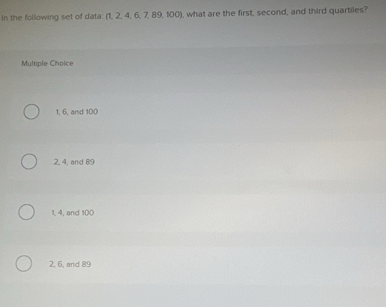 In the following set of data: (1, 2, 4, 6, 7, 89, 100), what are the first, second, and third quartiles?
Multiple Choice
1, 6, and 100
2, 4, and 89
1, 4, and 100
2, 6, and 89