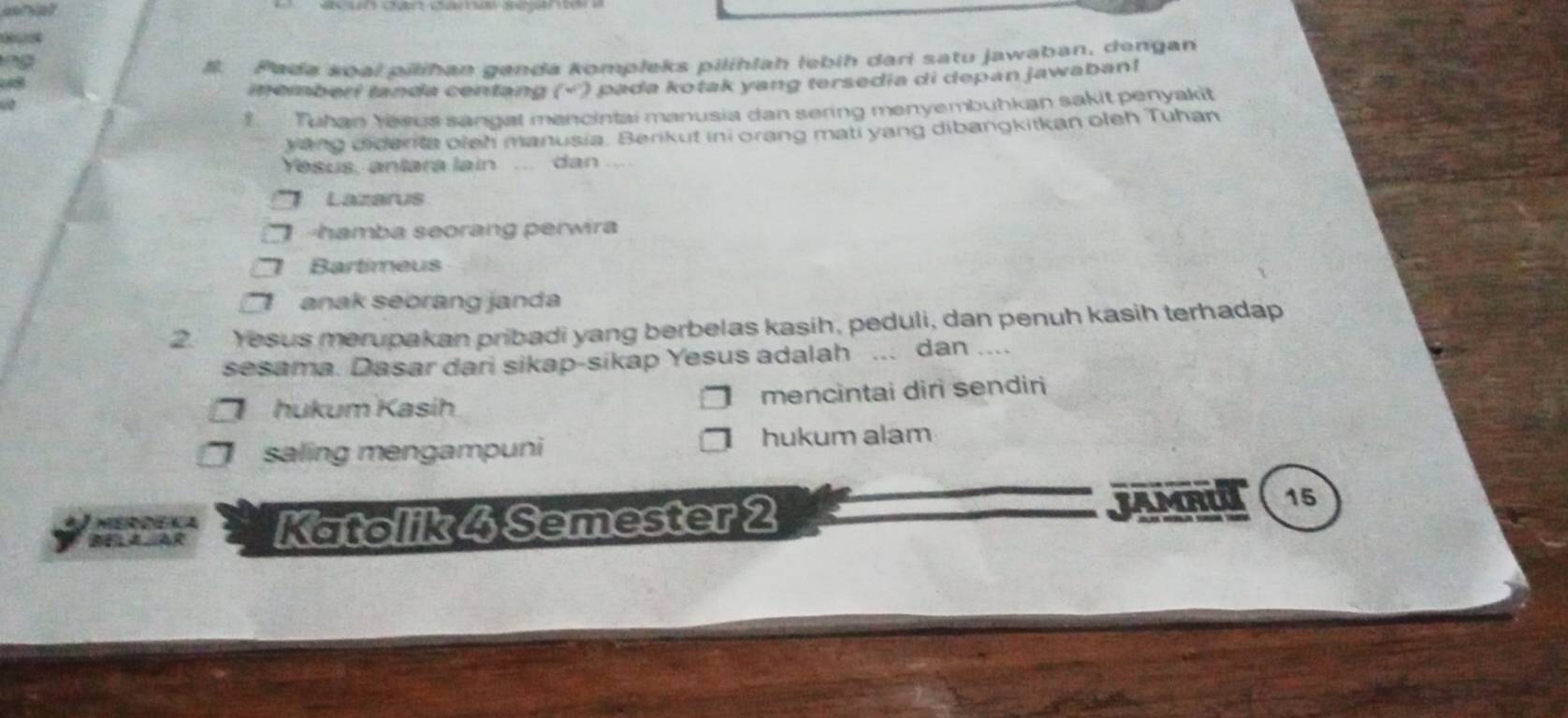 #. Pada soạl pilihan ganda kompleks pilihlah lebih dari satu jawaban, dengan
iemberi landa centang (√) pada kotak yang tersedia di depan jawaban! 
Tuhain Yasus sandat mancintai manusia dan sering menyembuhkan sakit penyakit
ying didenta oleh manusia. Berikut ini orang mati yang dibangkitkan oleh Tuhan
Yesus, antara lain ... dan ....
Lazarus
hamba seorang perwira
Bartimeus
anak seorang janda
2. Yesus merupakan pribadi yang berbelas kasih, peduli, dan penuh kasih terhadap
sesama. Dasar dari sikap-sikap Yesus adalah ... dan ....
hukum Kasih mencintai diri sendiri
saling mengampuni hukum alam
JAMRUI
Katolik 4 Semester 2 15