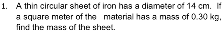 A thin circular sheet of iron has a diameter of 14 cm. If 
a square meter of the material has a mass of 0.30 kg, 
find the mass of the sheet.