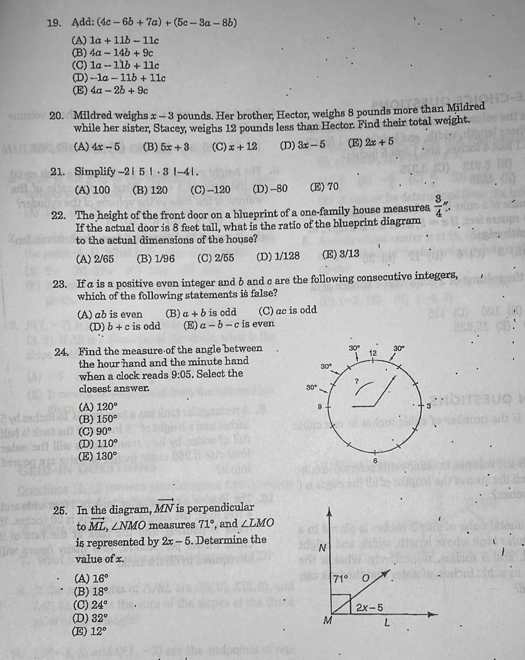 Add: (4c-6b+7a)+(5c-3a-8b)
(A) 1a+11b-11c
(B) 4a-14b+9c
(C) 1a-11b+11c
(D) -1a-11b+11c
(E) 4a-2b+9c
20. Mildred weighs x-3 5 pounds. Her brother, Hector, weighs 8 pounds more than Mildred
while her sister, Stacey, weighs 12 pounds less than Hector. Find their total weight.
(A) 4x-5 (B) 5x+3 (C) x+12 (D) 3x-5 (E) 2x+5
21. Simplify -2 | 5|· 3|-4|.
(A) 100 (B) 120 (C)-120 (D) __-80 (E)70
22. The height of the front door on a blueprint of a one-family house measures  3/4 ''.
If the actual door is 8 feet tall, what is the ratio of the blueprint diagram
to the actual dimensions of the house?
(A) 2/65 (B) 1/96 (C) 2/55 (D) 1/128 (E) 3/13
23. If a is a positive even integer and b and c are the following consecutive integers,
which of the following statements is false?
(A) ab is even (B) a+b is odd (C)ac is odd
(D) b+c is odd (E) a-b-c is even
24. Find the measure of the angle between
the hour hand and the minute hand
when a clock reads 9:05. Select the
closest answer.
(A) 120°
(B) 150°
(C) 90°
(D) 110°
(E) 130°
25. In the diagram, vector MN is perpendicular
to vector ML,∠ NMO measures 71° , and ∠ LMO
is represented by 2x-5. Determine the
value of x.
(A) 16°
(B) 18°
(C) 24°
(D) 32°
(E) 12°