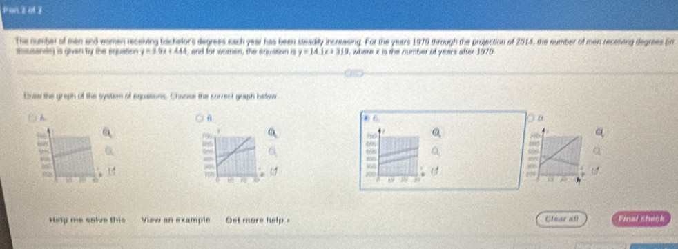 Pan zu Z
The number of men and women receiving bschelor's degrees each year has been sseadly incresing. For the years 1970 through the projection of 2014, the number of men receising degrees pr
mattande) is givan by the ercution y=30x+444 , and for women, the equation is y=14.1x+310 , where x is the number of years after 1970.
Brae the graph of the systsm of equasions. Choose the somect graph below
A
θ
D

695 10
Eos to
,
8
o 1 790 68 0
18 17
45
Hep me solve this View an example Get more help - Clear all Final check