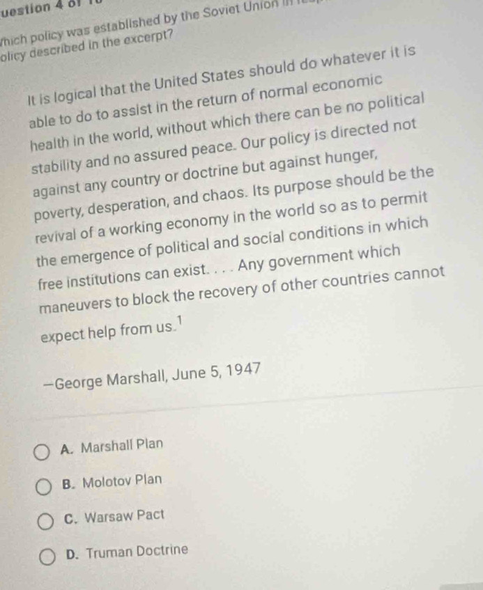 uestion 4 a1
which policy was established by the Soviet Union ]] 
olicy described in the excerpt?
It is logical that the United States should do whatever it is
able to do to assist in the return of normal economic
health in the world, without which there can be no political
stability and no assured peace. Our policy is directed not
against any country or doctrine but against hunger,
poverty, desperation, and chaos. Its purpose should be the
revival of a working economy in the world so as to permit
the emergence of political and social conditions in which
free institutions can exist. . . . Any government which
maneuvers to block the recovery of other countries cannot
expect help from us.1
—George Marshall, June 5, 1947
A. Marshall Plan
B. Molotov Plan
C. Warsaw Pact
D. Truman Doctrine