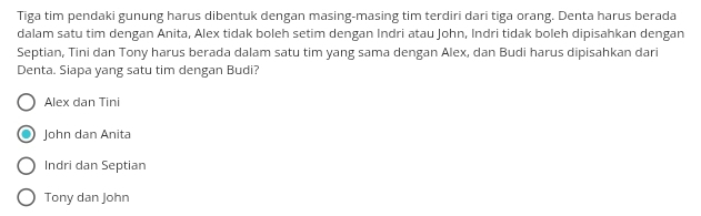 Tiga tim pendaki gunung harus dibentuk dengan masing-masing tim terdiri dari tiga orang. Denta harus berada
dalam satu tim dengan Anita, Alex tidak boleh setim dengan Indri atau John, Indri tidak boleh dipisahkan dengan
Septian, Tini dan Tony harus berada dalam satu tim yang sama dengan Alex, dan Budi harus dipisahkan dari
Denta. Siapa yang satu tim dengan Budi?
Alex dan Tini
John dan Anita
Indri dan Septian
Tony dan John