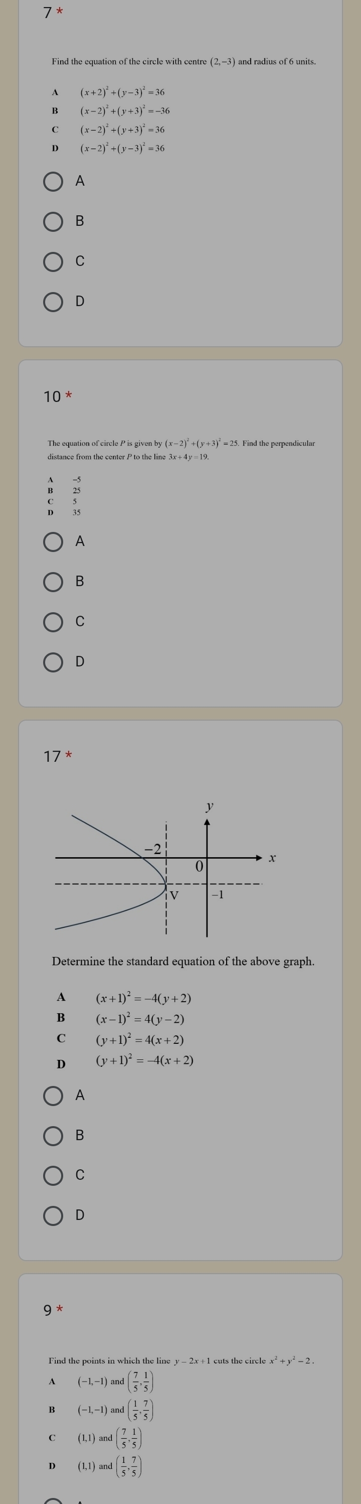 Find the equation of the circle with centre (2,-3)and d radius of 6 units.
(x+2)^2+(y-3)^2=36
(x-2)^2+(y+3)^2=-36
(x-2)^2+(y+3)^2=36
(x-2)^2+(y-3)^2=36
A
B
C
D
10^*
The equation of circle P is given by (x−2)* +(y+3)* = 25. Find the perpendicular
?
A
B
C
D
17 *
Determine the standard equation of the above graph.
A (x+1)^2=-4(y+2
B (x-1)^2=4(y-2)
c (y+1)^2=4(x+2)
D (y+1)^2=-4(x+2)
A
B
C
D
9^*
Find the points in which the line y - 2x + 1 cuts the circle x*+ y² - 2.
A (-1,-1)and( 7/5 , 1/5 )
B (-1,-1)and( 1/5 , 7/5 )
C (1,1)and( 7/5 , 1/5 )
D (1,1)and( 1/5 , 7/5 )