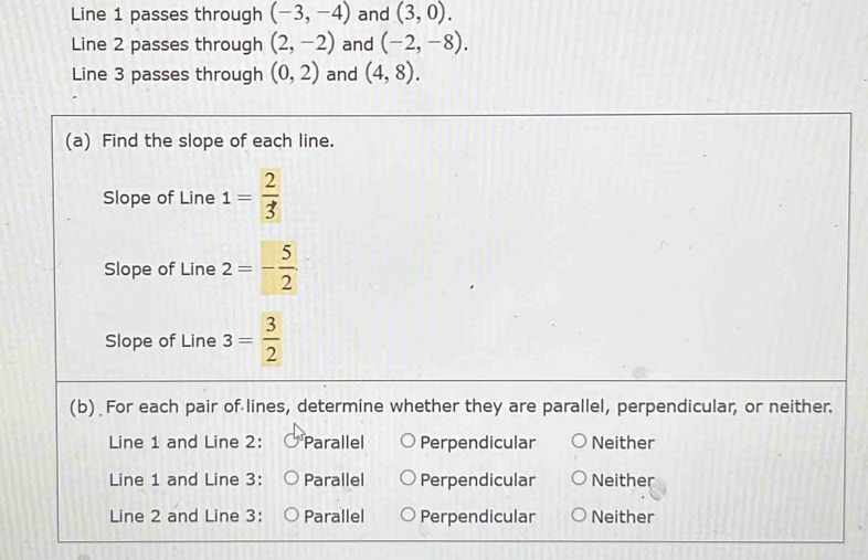 Line 1 passes through (-3,-4) and (3,0). 
Line 2 passes through (2,-2) and (-2,-8). 
Line 3 passes through (0,2) and (4,8). 
(a) Find the slope of each line.
Slope of Line 1= 2/3 
Slope of Line 2=- 5/2 
Slope of Line 3= 3/2 
(b) For each pair of lines, determine whether they are parallel, perpendicular, or neither.
Line 1 and Line 2: Parallel Perpendicular Neither
Line 1 and Line 3: Parallel Perpendicular Neither
Line 2 and Line 3: Parallel Perpendicular Neither