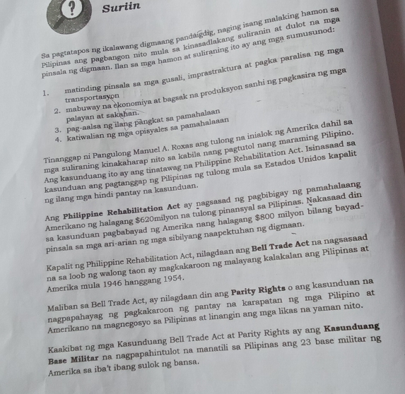 Suriin
Sa pagtatapos ng ikalawang digmaang pandaígdig, naging isang malaking hamon sa
Pilipinas ang pagbangon nito mula sa kinasadlakang suliranin at dulot na mga
pinsala ng digmaan. Ilan sa mga hamon at suliraning ito ay ang mga sumusunod
1. matinding pinsala sa mga gusali, imprastraktura at pagka paralisa ng mga
2. mabuway na ekonomiya at bagsak na produksyon sanhi ng pagkasira ng mga
transportasyon
palayan at sakahan.
3. pag-aalsa ng ilang pangkat sa pamahalaan
4. katiwalian ng mga opisyales sa pamahalaaan
Tinanggap ni Pangulong Manuel A. Roxas ang tulong na inialok ng Amerika dahil sa
mga suliraning kinakaharap nito sa kabila nang pagtutol nang maraming Pilipino.
Ang kasunduang ito ay ang tinatawag na Philippine Rehabilitation Act. Isinasaad sa
kasunduan ang pagtanggap ng Pilipinas ng tulong mula sa Estados Unidos kapalit
ng ilang mga hindi pantay na kasunduan.
Ang Philippine Rehabilitation Act ay nagsasad ng pagbibigay ng pamahalaang
Amerikano ng halagang $620milyon na tulong pinansyal sa Pilipinas. Nakasaad din
sa kasunduan pagbabayad ng Amerika nang halagang $800 milyon bilang bayad-
pinsala sa mga ari-arian ng mga sibilyang naapektuhan ng digmaan.
Kapalit ng Philippine Rehabilitation Act, nilagdaan ang Bell Trade Act na nagsasaad
na sa loob ng walong taon ay magkakaroon ng malayang kalakalan ang Pilipinas at
Amerika mula 1946 hanggang 1954.
Maliban sa Bell Trade Act, ay nilagdaan din ang Parity Rights o ang kasunduan na
nagpapahayag ng pagkakaroon ng pantay na karapatan ng mga Pilipino at
Amerikano na magnegosyo sa Pilipinas at linangin ang mga likas na yaman nito.
Kaakibat ng mga Kasunduang Bell Trade Act at Parity Rights ay ang Kasunduang
Base Militar na nagpapahintulot na manatili sa Pilipinas ang 23 base militar ng
Amerika sa iba't ibang sulok ng bansa.