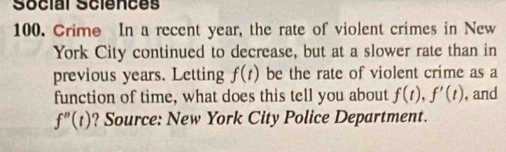 Social Sciences 
100. Crime In a recent year, the rate of violent crimes in New 
York City continued to decrease, but at a slower rate than in 
previous years. Letting f(t) be the rate of violent crime as a 
function of time, what does this tell you about f(t), f'(t) , and
f''(t) ? Source: New York City Police Department.