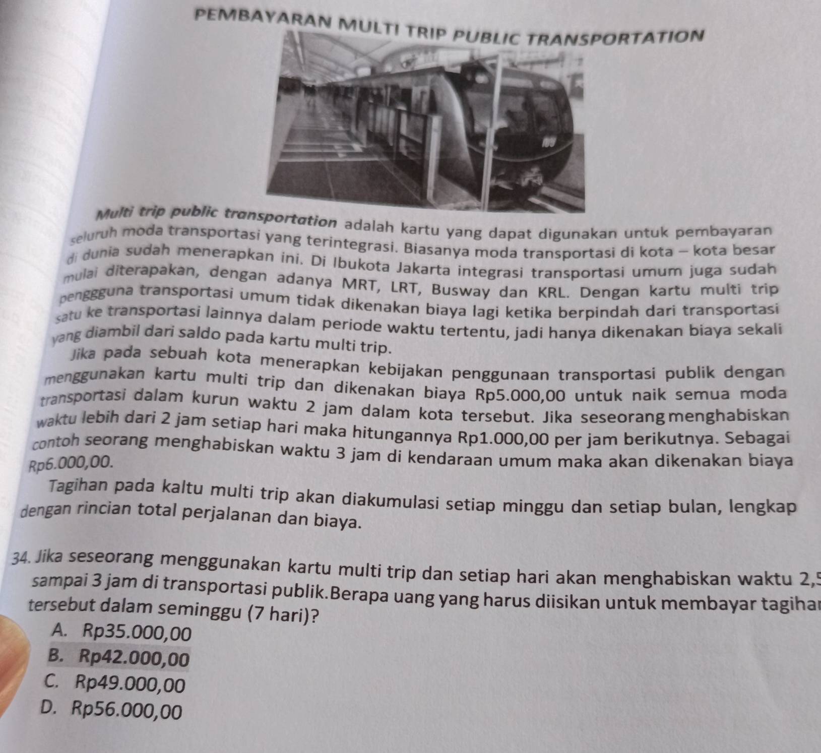 PEMBAYARAN MULTIRTATION
Multi trip public trion adalah kartu yang dapat digunakan untuk pembayaran
seluruh moda transportasi yang terintegrasi. Biasanya moda transportasi di kota - kota besar
di dunia sudah menerapkan ini. Di Ibukota Jakarta integrasi transportasi umum juga sudah
mulai diterapakan, dengan adanya MRT, LRT, Busway dan KRL. Dengan kartu multi trip
penggguna transportasi umum tidak dikenakan biaya lagi ketika berpindah dari transportasi
satu ke transportasi lainnya dalam periode waktu tertentu, jadi hanya dikenakan biaya sekali
yang diambil dari saldo pada kartu multi trip.
Jika pada sebuah kota menerapkan kebijakan penggunaan transportasi publik dengan
menggunakan kartu multi trip dan dikenakan biaya Rp5.000,00 untuk naik semua moda
transportasi dalam kurun waktu 2 jam dalam kota tersebut. Jika seseorang menghabiskan
waktu lebih dari 2 jam setiap hari maka hitungannya Rp1.000,00 per jam berikutnya. Sebagai
contoh seorang menghabiskan waktu 3 jam di kendaraan umum maka akan dikenakan biaya
Rp6.000,00.
Tagihan pada kaltu multi trip akan diakumulasi setiap minggu dan setiap bulan, lengkap
dengan rincian total perjalanan dan biaya.
34. Jika seseorang menggunakan kartu multi trip dan setiap hari akan menghabiskan waktu 2,5
sampai 3 jam di transportasi publik.Berapa uang yang harus diisikan untuk membayar tagiha
tersebut dalam seminggu (7 hari)?
A. Rp35.000,00
B. Rp42.000,00
C. Rp49.000,00
D. Rp56.000,00