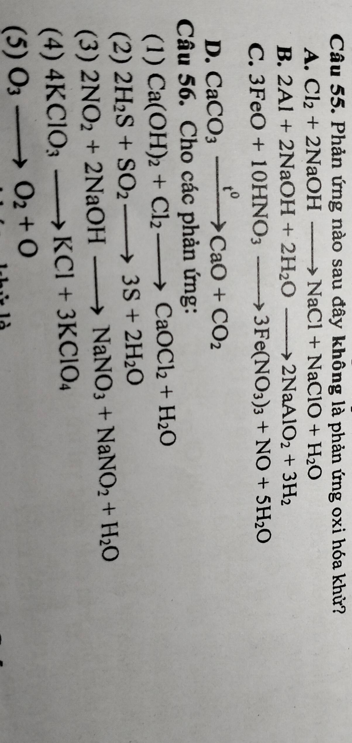 Phản ứng nào sau đây không là phản ứng oxi hóa khử?
A. Cl_2+2NaOHto NaCl+NaClO+H_2O
B. 2Al+2NaOH+2H_2Oto 2NaAlO_2+3H_2
C. 3FeO+10HNO_3to 3Fe(NO_3)_3+NO+5H_2O
D. CaCO_3xrightarrow t^0CaO+CO_2
Câu 56. Cho các phản ứng:
(1) Ca(OH)_2+Cl_2to CaOCl_2+H_2O
(2) 2H_2S+SO_2to 3S+2H_2O
(3)
2NO_2+2NaOHto NaNO_3+NaNO_2+H_2O
(4) 4KClO_3to KCl+3KClO_4
(5) O_3to O_2+O