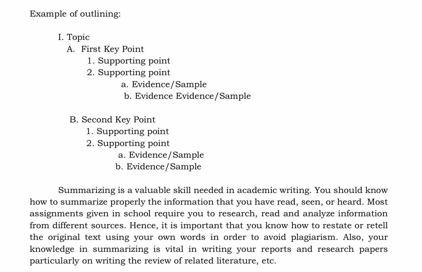 Example of outlining:
I. Topic
A. First Key Point
1. Supporting point
2. Supporting point
a. Evidence/Sample
b. Evidence Evidence/Sample
B. Second Key Point
1. Supporting point
2. Supporting point
a. Evidence/Sample
b. Evidence/Sample
Summarizing is a valuable skill needed in academic writing. You should know
how to summarize properly the information that you have read, seen, or heard. Most
assignments given in school require you to research, read and analyze information
from different sources. Hence, it is important that you know how to restate or retell
the original text using your own words in order to avoid plagiarism. Also, your
knowledge in summarizing is vital in writing your reports and research papers
particularly on writing the review of related literature, etc.