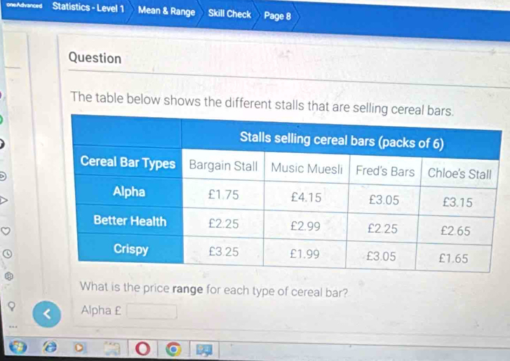 oneAdvanced Statistics - Level 1 Mean & Range Skill Check Page 8 
Question 
The table below shows the different stalls that are 
What is the price range for each type of cereal bar? 
Alpha £