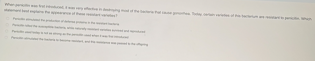 When penicillin was first introduced, it was very effective in destroying most of the bacteria that cause gonorrhea. Today, certain varieties of this bacterium are resistant to penicillin. Which
statement best explains the appearance of these resistant varieties?
Penicillin stimulated the production of defense proteins in the resistant bacteria
Penicillin killed the susceptible bacteria, while naturally resistant varieties survived and reproduced
Penicillin used today is not as strong as the penicillin used when it was first introduced
Penicillin stimulated the bacteria to become resistant, and this resistance was passed to the offspring