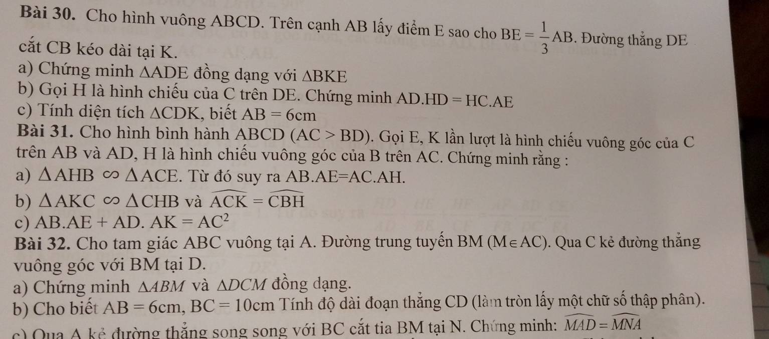 Cho hình vuông ABCD. Trên cạnh AB lấy điểm E sao cho BE= 1/3 AB. Đường thắng DE 
cắt CB kéo dài tại K. 
a) Chứng minh △ ADE đồng dạng với △ BKE
b) Gọi H là hình chiếu của C trên DE. Chứng minh AD.HD=HC.AE
c) Tính diện tích △ CDK , biết AB=6cm
Bài 31. Cho hình bình hành ABCD(AC>BD). Gọi E, K lần lượt là hình chiếu vuông góc của C 
trên AB và AD, H là hình chiếu vuông góc của B trên AC. Chứng minh rằng : 
a) △ AHB △ ACE. Từ đó suy ra AB. AE=AC.AH. 
b) △ AKC ∞ △ CHB và widehat ACK=widehat CBH
c) AB. AE+AD. AK=AC^2
Bài 32. Cho tam giác ABC vuông tại A. Đường trung tuyến BM(M∈ AC). Qua C kẻ đường thắng 
vuông góc với BM tại D. 
a) Chứng minh △ ABM và △ DCM đồng dạng. 
b) Cho biết AB=6cm, BC=10cm Tính độ dài đoạn thẳng CD (làm tròn lấy một chữ số thập phân). 
c) Qua A kẻ đường thắng song song với BC cắt tia BM tại N. Chứng minh: widehat MAD=widehat MNA