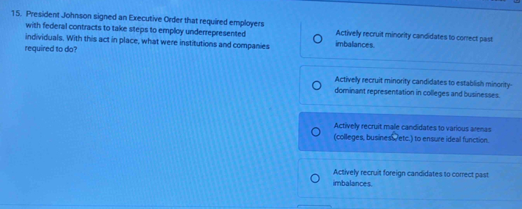 President Johnson signed an Executive Order that required employers Actively recruit minority candidates to correct past
with federal contracts to take steps to employ underrepresented
individuals. With this act in place, what were institutions and companies imbalances.
required to do?
Actively recruit minority candidates to establish minority-
dominant representation in colleges and businesses.
Actively recruit male candidates to various arenas
(colleges, business, etc.) to ensure ideal function.
Actively recruit foreign candidates to correct past
imbalances.