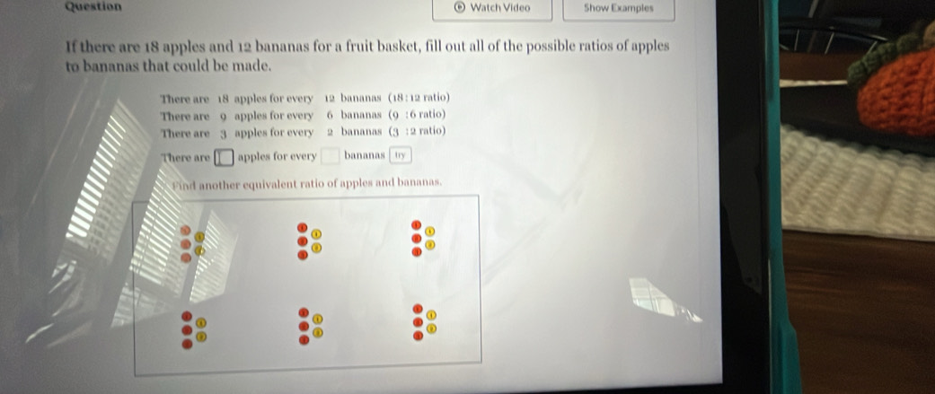 Question Watch Video Show Examples 
If there are 18 apples and 12 bananas for a fruit basket, fill out all of the possible ratios of apples 
to bananas that could be made. 
There are 18 apples for every 12 bananas (18 : 12 ratio) 
There are _ 9 apples for every 6 bananas (9 : 6 ratio) 
There are 3 apples for every 2 bananas (3 : 2 ratio) 
There are apples for every □ bananas try 
Find another equivalent ratio of apples and bananas.