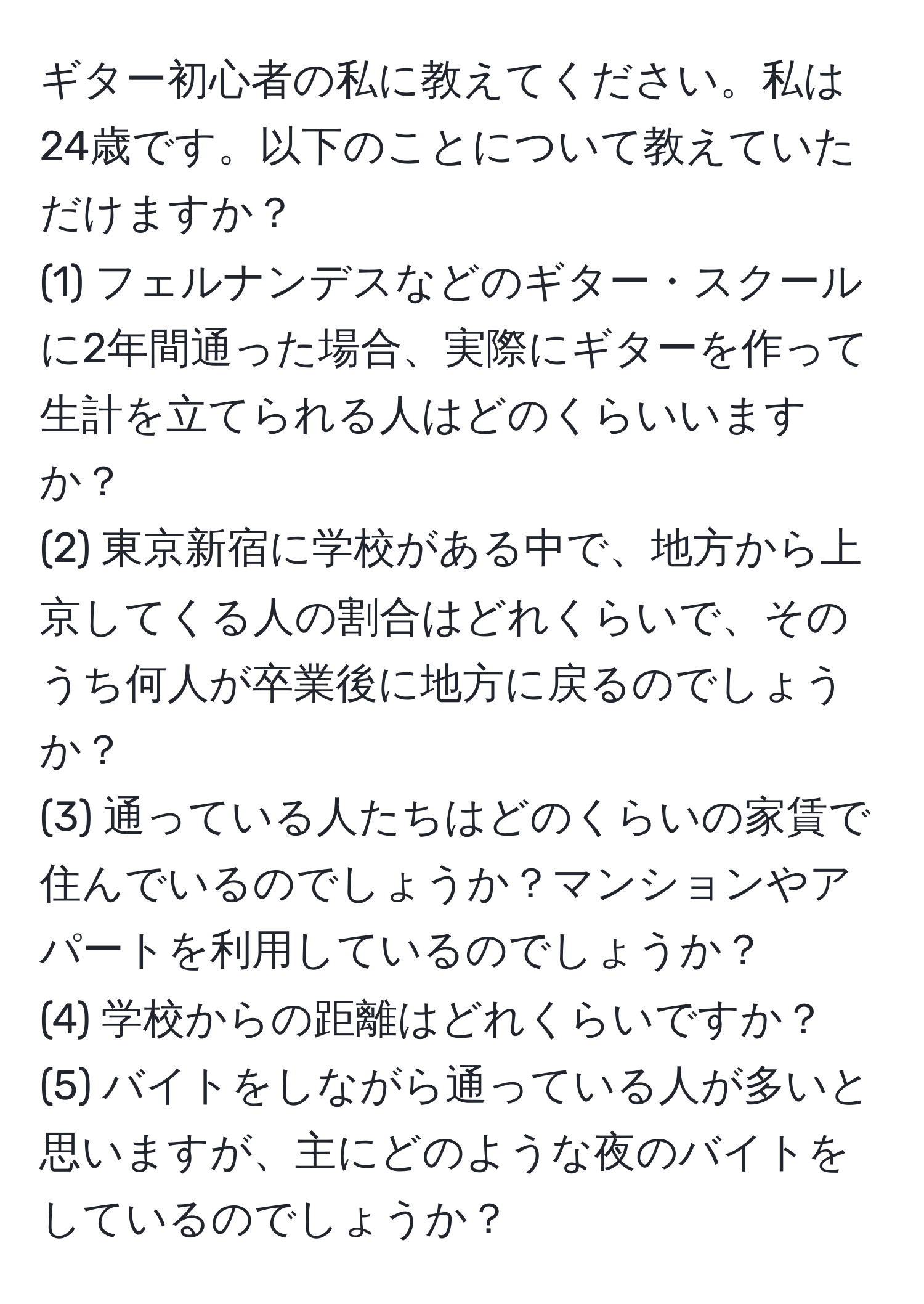 ギター初心者の私に教えてください。私は24歳です。以下のことについて教えていただけますか？
(1) フェルナンデスなどのギター・スクールに2年間通った場合、実際にギターを作って生計を立てられる人はどのくらいいますか？
(2) 東京新宿に学校がある中で、地方から上京してくる人の割合はどれくらいで、そのうち何人が卒業後に地方に戻るのでしょうか？
(3) 通っている人たちはどのくらいの家賃で住んでいるのでしょうか？マンションやアパートを利用しているのでしょうか？
(4) 学校からの距離はどれくらいですか？
(5) バイトをしながら通っている人が多いと思いますが、主にどのような夜のバイトをしているのでしょうか？