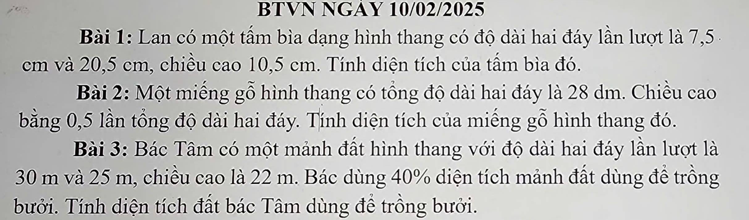 BTVN NGAY 10/02/2025 
Bài 1: Lan có một tấm bìa dạng hình thang có độ dài hai đáy lần lượt là 7,5 4
cm và 20,5 cm, chiều cao 10,5 cm. Tính diện tích của tấm bìa đó. 
Bài 2: Một miếng gỗ hình thang có tổng độ dài hai đáy là 28 dm. Chiều cao 
bằng 0,5 lần tổng độ dài hai đáy. Tính diện tích của miếng gỗ hình thang đó. 
Bài 3: Bác Tâm có một mảnh đất hình thang với độ dài hai đáy lần lượt là
30 m và 25 m, chiều cao là 22 m. Bác dùng 40% diện tích mảnh đất dùng để trồng 
bưởi. Tính diện tích đất bác Tâm dùng để trồng bưởi.