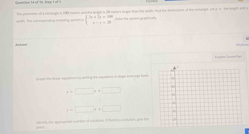 of 16, Step 1 of 1 Correct 
The perimeter of a rectangle is 100 meters and the length is 20 meters longer than the width. Find the dimensions of the rectangle. Let x= the length and y
width. The corresponding modeling system is beginarrayl 2x+2y=100 x-y=20endarray.. Solve the system graphically. 
Answer Keyboar 
Enable Zoom/Pan 
Graph the linear equations by writing the equations in slope-intercept form:
y=□ x+□
y=□ x+□
Identify the appropriate number of solutions. If there is a solution, give the 
point: