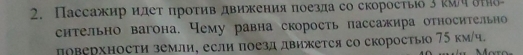 Пассажир идет πроτив движения поезда со скоросτыо 3 гΜч δΗδ 
снтельно вагона. Чему равна скорость пассажира относительно 
доверхности земли, если поезд движется со скоростыо 75 км/ч.