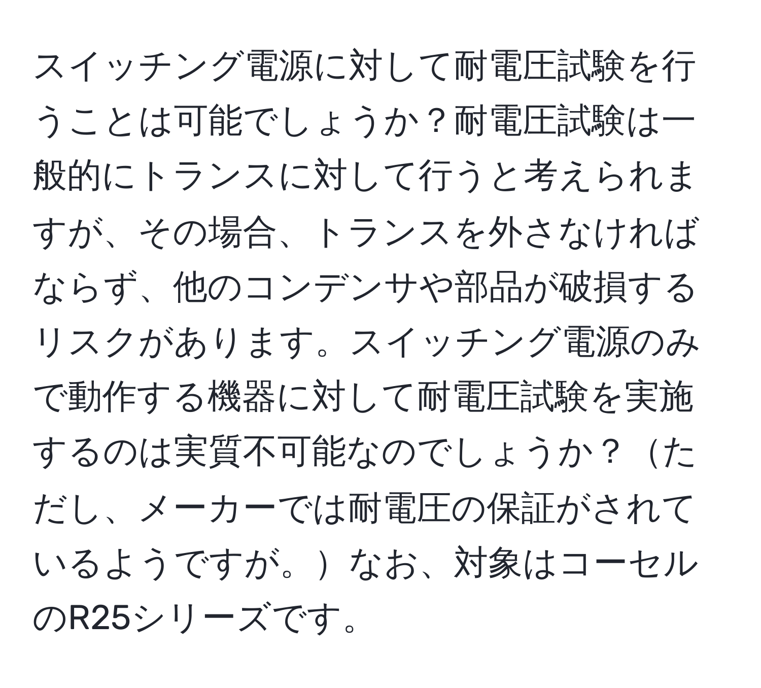 スイッチング電源に対して耐電圧試験を行うことは可能でしょうか？耐電圧試験は一般的にトランスに対して行うと考えられますが、その場合、トランスを外さなければならず、他のコンデンサや部品が破損するリスクがあります。スイッチング電源のみで動作する機器に対して耐電圧試験を実施するのは実質不可能なのでしょうか？ただし、メーカーでは耐電圧の保証がされているようですが。なお、対象はコーセルのR25シリーズです。